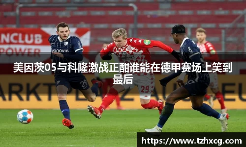 美因茨05与科隆激战正酣谁能在德甲赛场上笑到最后